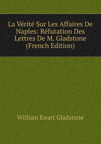 Обложка книги La Verite Sur Les Affaires De Naples: Refutation Des Lettres De M. Gladstone (French Edition), W. E. Gladstone