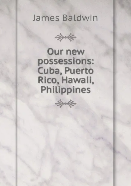Обложка книги Our new possessions: Cuba, Puerto Rico, Hawaii, Philippines, James Baldwin
