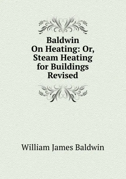 Обложка книги Baldwin On Heating: Or, Steam Heating for Buildings Revised, William James Baldwin