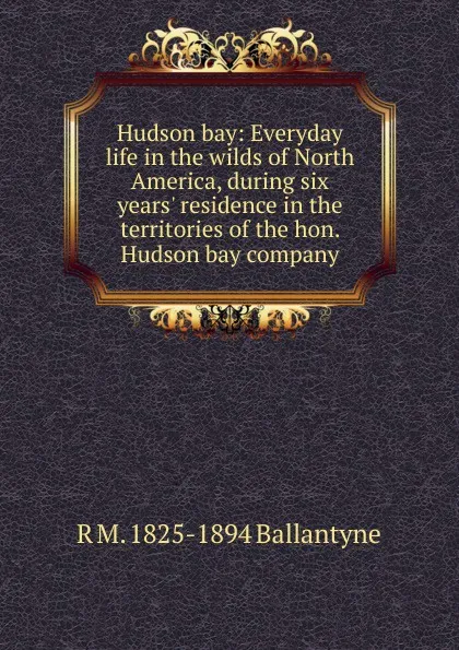 Обложка книги Hudson bay: Everyday life in the wilds of North America, during six years. residence in the territories of the hon. Hudson bay company, R. M. Ballantyne