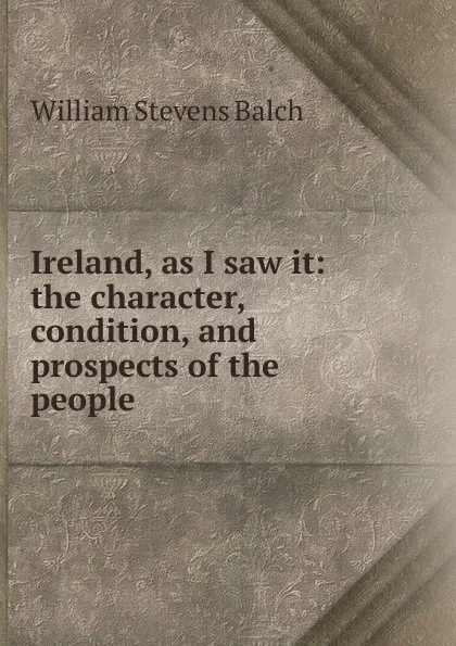 Обложка книги Ireland, as I saw it: the character, condition, and prospects of the people, William Stevens Balch