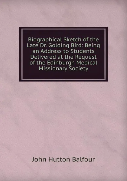 Обложка книги Biographical Sketch of the Late Dr. Golding Bird: Being an Address to Students Delivered at the Request of the Edinburgh Medical Missionary Society, J.H. Balfour