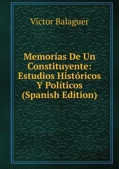 Обложка книги Memorias De Un Constituyente: Estudios Historicos Y Politicos (Spanish Edition), Victor Balaguer