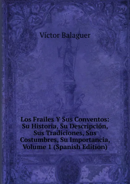 Обложка книги Los Frailes Y Sus Conventos: Su Historia, Su Descripcion, Sus Tradiciones, Sus Costumbres, Su Importancia, Volume 1 (Spanish Edition), Victor Balaguer