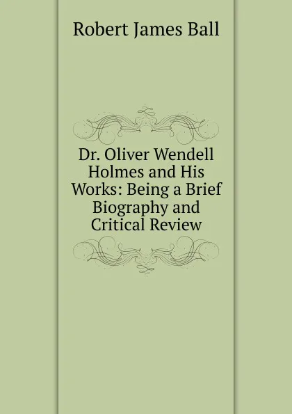 Обложка книги Dr. Oliver Wendell Holmes and His Works: Being a Brief Biography and Critical Review, Robert James Ball