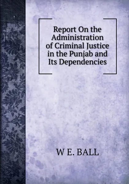 Обложка книги Report On the Administration of Criminal Justice in the Punjab and Its Dependencies, W E. BALL