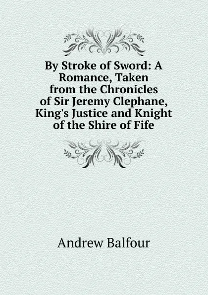 Обложка книги By Stroke of Sword: A Romance, Taken from the Chronicles of Sir Jeremy Clephane, King.s Justice and Knight of the Shire of Fife, Andrew Balfour