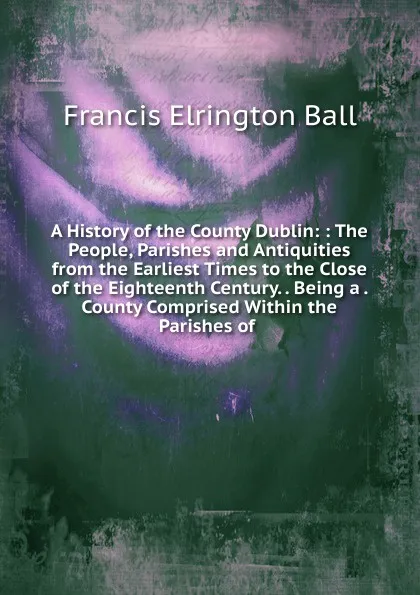 Обложка книги A History of the County Dublin: : The People, Parishes and Antiquities from the Earliest Times to the Close of the Eighteenth Century. . Being a . County Comprised Within the Parishes of ., Francis Elrington Ball