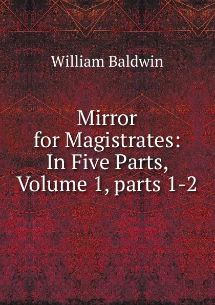 Обложка книги Mirror for Magistrates: In Five Parts, Volume 1,.parts 1-2, William Baldwin