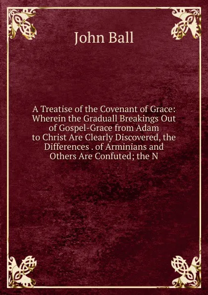 Обложка книги A Treatise of the Covenant of Grace: Wherein the Graduall Breakings Out of Gospel-Grace from Adam to Christ Are Clearly Discovered, the Differences . of Arminians and Others Are Confuted; the N, John Ball