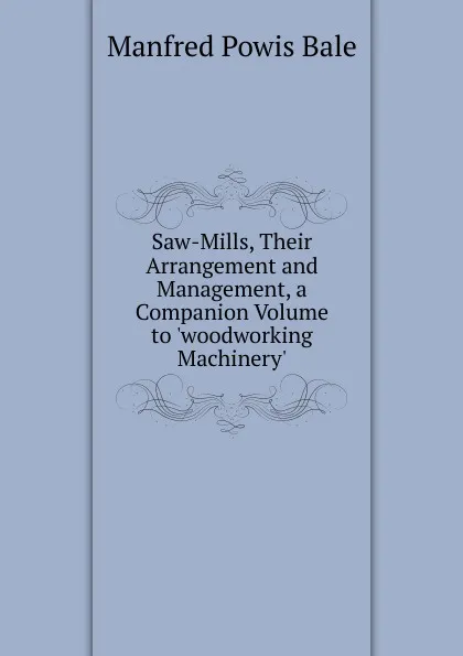 Обложка книги Saw-Mills, Their Arrangement and Management, a Companion Volume to .woodworking Machinery.., Manfred Powis Bale