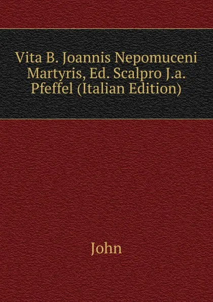 Обложка книги Vita B. Joannis Nepomuceni Martyris, Ed. Scalpro J.a. Pfeffel (Italian Edition), John