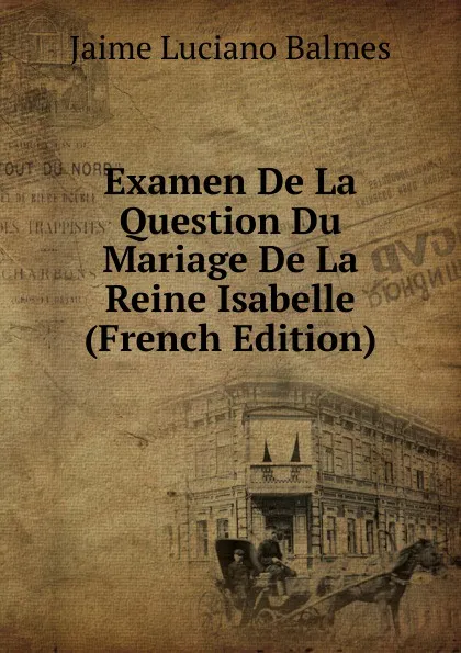 Обложка книги Examen De La Question Du Mariage De La Reine Isabelle (French Edition), Jaime Luciano Balmes