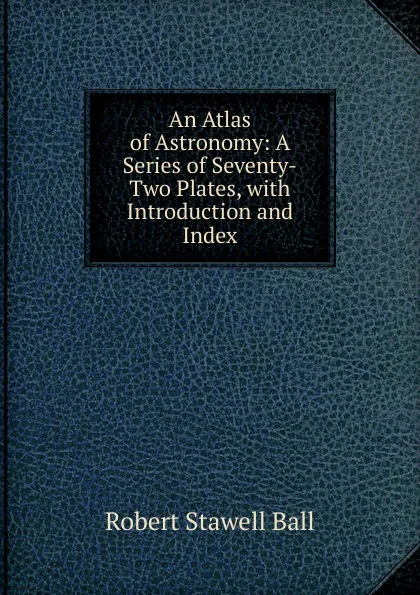 Обложка книги An Atlas of Astronomy: A Series of Seventy-Two Plates, with Introduction and Index, Robert S. Ball