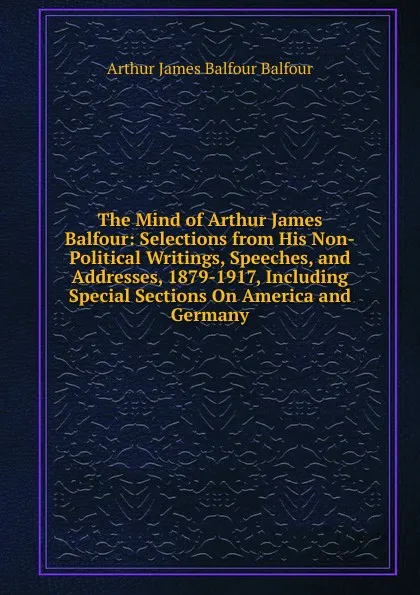 Обложка книги The Mind of Arthur James Balfour: Selections from His Non-Political Writings, Speeches, and Addresses, 1879-1917, Including Special Sections On America and Germany, Arthur James Balfour