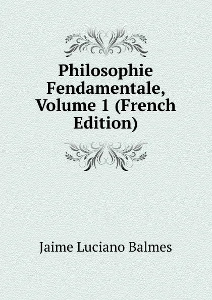 Обложка книги Philosophie Fendamentale, Volume 1 (French Edition), Jaime Luciano Balmes