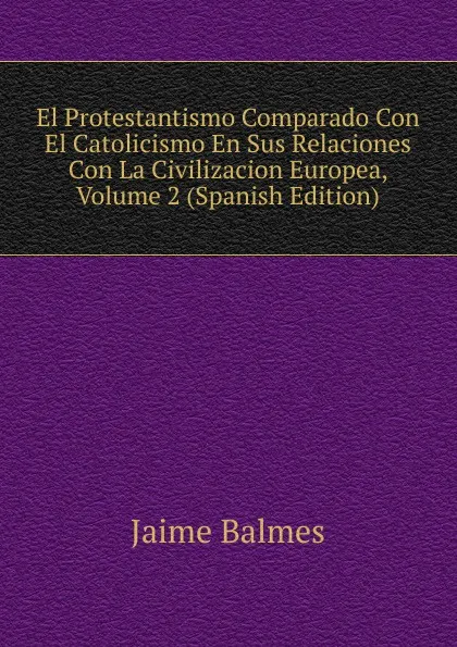 Обложка книги El Protestantismo Comparado Con El Catolicismo En Sus Relaciones Con La Civilizacion Europea, Volume 2 (Spanish Edition), Jaime Balmes