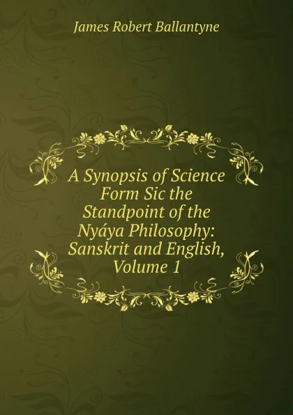 Обложка книги A Synopsis of Science Form Sic the Standpoint of the Nyaya Philosophy: Sanskrit and English, Volume 1, James Robert Ballantyne