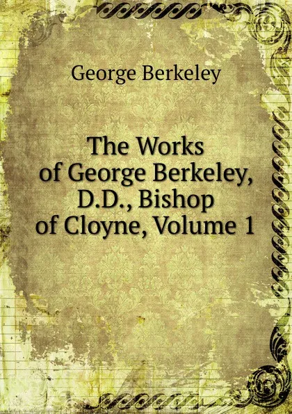 Обложка книги The Works of George Berkeley, D.D., Bishop of Cloyne, Volume 1, George Berkeley