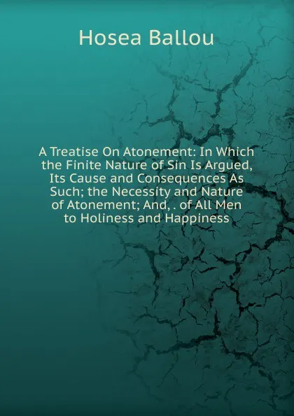 Обложка книги A Treatise On Atonement: In Which the Finite Nature of Sin Is Argued, Its Cause and Consequences As Such; the Necessity and Nature of Atonement; And, . of All Men to Holiness and Happiness, Hosea Ballou