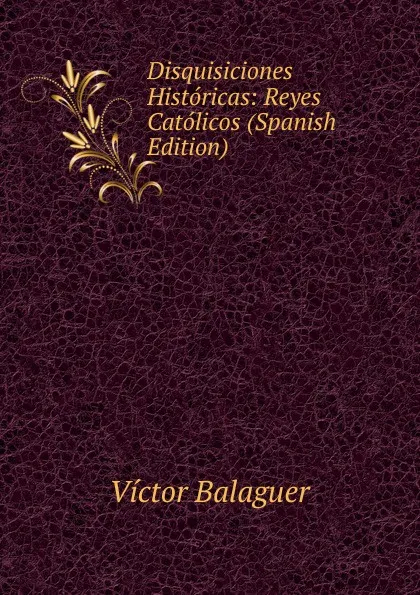 Обложка книги Disquisiciones Historicas: Reyes Catolicos (Spanish Edition), Victor Balaguer