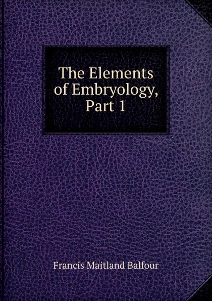 Обложка книги The Elements of Embryology, Part 1, Francis Maitland Balfour