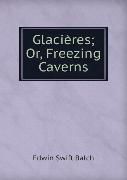 Обложка книги Glacieres; Or, Freezing Caverns, Edwin Swift Balch