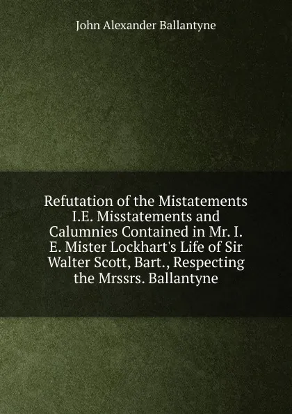 Обложка книги Refutation of the Mistatements I.E. Misstatements and Calumnies Contained in Mr. I.E. Mister Lockhart.s Life of Sir Walter Scott, Bart., Respecting the Mrssrs. Ballantyne, John Alexander Ballantyne