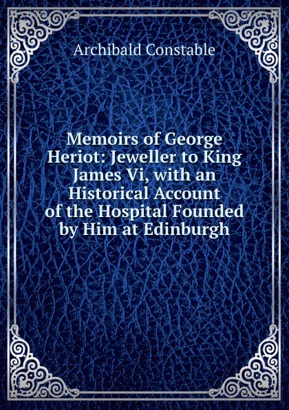Обложка книги Memoirs of George Heriot: Jeweller to King James Vi, with an Historical Account of the Hospital Founded by Him at Edinburgh, Archibald Constable