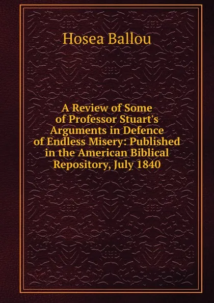 Обложка книги A Review of Some of Professor Stuart.s Arguments in Defence of Endless Misery: Published in the American Biblical Repository, July 1840, Hosea Ballou