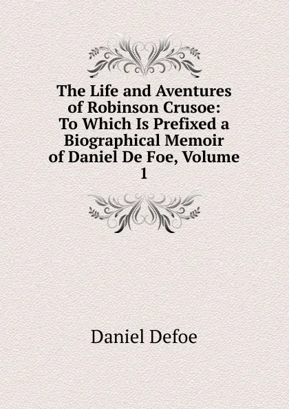 Обложка книги The Life and Aventures of Robinson Crusoe: To Which Is Prefixed a Biographical Memoir of Daniel De Foe, Volume 1, Daniel Defoe