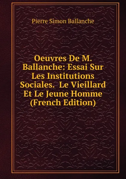 Обложка книги Oeuvres De M. Ballanche: Essai Sur Les Institutions Sociales.  Le Vieillard Et Le Jeune Homme (French Edition), Pierre Simon Ballanche