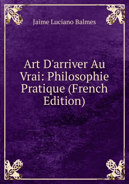 Обложка книги Art D.arriver Au Vrai: Philosophie Pratique (French Edition), Jaime Luciano Balmes