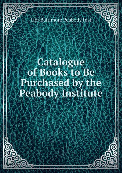 Обложка книги Catalogue of Books to Be Purchased by the Peabody Institute, Libr Baltimore Peabody Inst