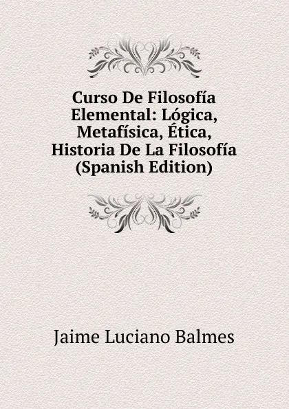 Обложка книги Curso De Filosofia Elemental: Logica, Metafisica, Etica, Historia De La Filosofia (Spanish Edition), Jaime Luciano Balmes