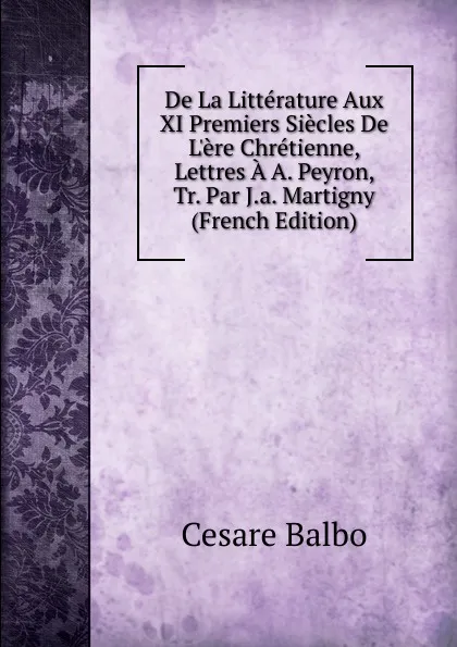 Обложка книги De La Litterature Aux XI Premiers Siecles De L.ere Chretienne, Lettres A A. Peyron, Tr. Par J.a. Martigny (French Edition), Cesare Balbo