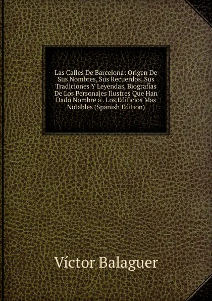 Обложка книги Las Calles De Barcelona: Origen De Sus Nombres, Sus Recuerdos, Sus Tradiciones Y Leyendas, Biografias De Los Personajes Ilustres Que Han Dado Nombre a . Los Edificios Mas Notables (Spanish Edition), Victor Balaguer