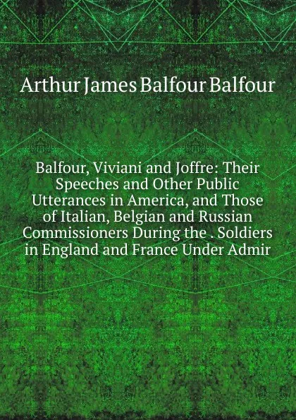 Обложка книги Balfour, Viviani and Joffre: Their Speeches and Other Public Utterances in America, and Those of Italian, Belgian and Russian Commissioners During the . Soldiers in England and France Under Admir, Arthur James Balfour