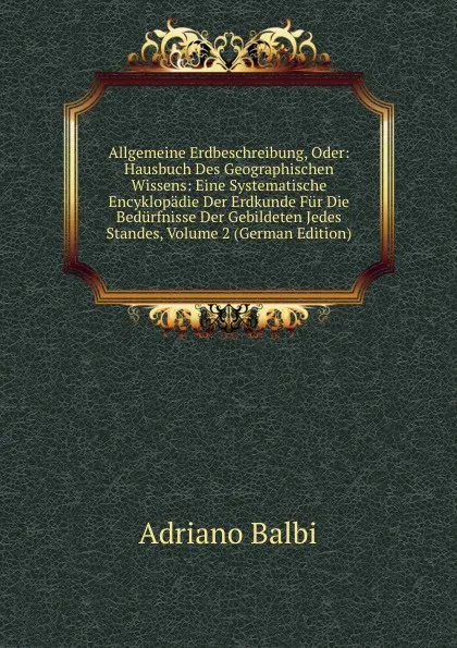 Обложка книги Allgemeine Erdbeschreibung, Oder: Hausbuch Des Geographischen Wissens: Eine Systematische Encyklopadie Der Erdkunde Fur Die Bedurfnisse Der Gebildeten Jedes Standes, Volume 2 (German Edition), Adriano Balbi