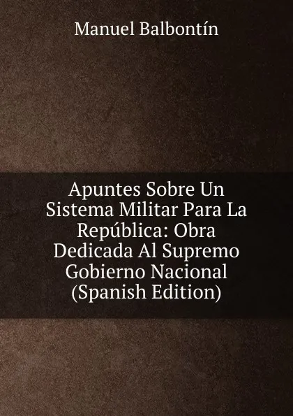 Обложка книги Apuntes Sobre Un Sistema Militar Para La Republica: Obra Dedicada Al Supremo Gobierno Nacional (Spanish Edition), Manuel Balbontín