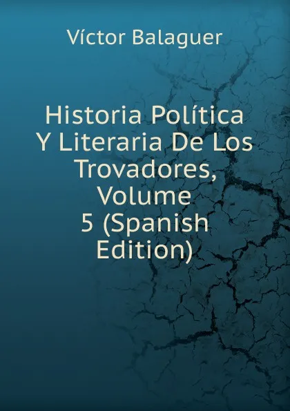 Обложка книги Historia Politica Y Literaria De Los Trovadores, Volume 5 (Spanish Edition), Victor Balaguer