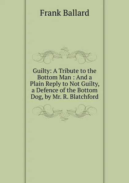 Обложка книги Guilty: A Tribute to the Bottom Man : And a Plain Reply to Not Guilty, a Defence of the Bottom Dog, by Mr. R. Blatchford, Frank Ballard