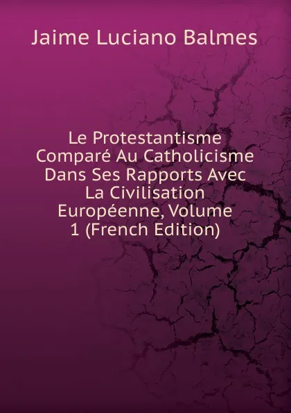 Обложка книги Le Protestantisme Compare Au Catholicisme Dans Ses Rapports Avec La Civilisation Europeenne, Volume 1 (French Edition), Jaime Luciano Balmes