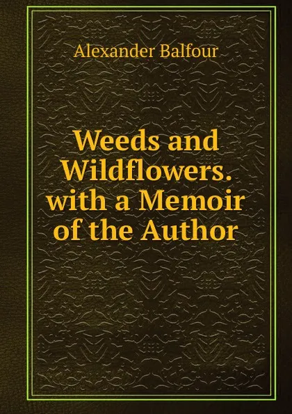 Обложка книги Weeds and Wildflowers. with a Memoir of the Author, Alexander Balfour