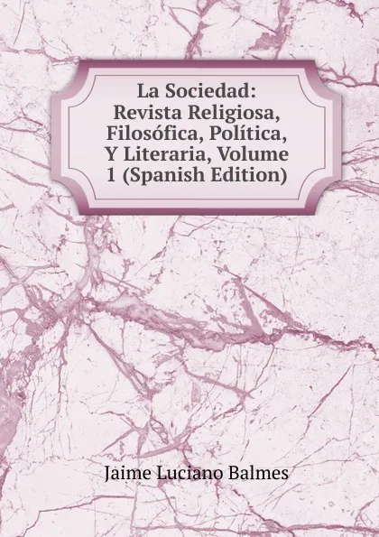 Обложка книги La Sociedad: Revista Religiosa, Filosofica, Politica, Y Literaria, Volume 1 (Spanish Edition), Jaime Luciano Balmes