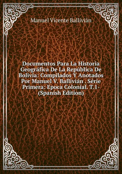 Обложка книги Documentos Para La Historia Geografica De La Republica De Bolivia: Compilados Y Anotados Por Manuel V. Ballivian . Serie Primera: Epoca Colonial. T.1- (Spanish Edition), Manuel Vicente Ballivián