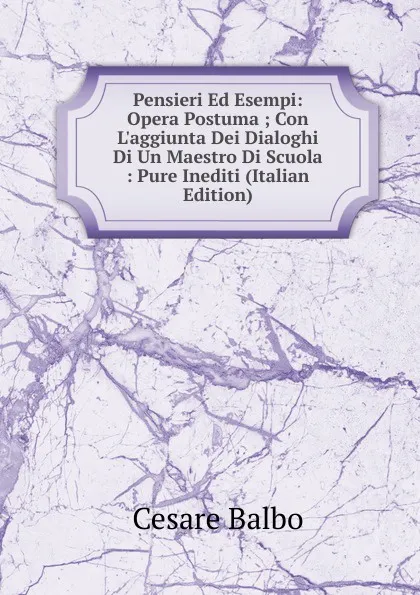 Обложка книги Pensieri Ed Esempi: Opera Postuma ; Con L.aggiunta Dei Dialoghi Di Un Maestro Di Scuola : Pure Inediti (Italian Edition), Cesare Balbo