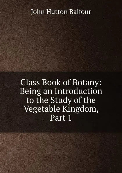 Обложка книги Class Book of Botany: Being an Introduction to the Study of the Vegetable Kingdom, Part 1, J.H. Balfour