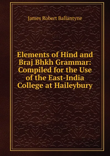 Обложка книги Elements of Hind and Braj Bhkh Grammar: Compiled for the Use of the East-India College at Haileybury, James Robert Ballantyne