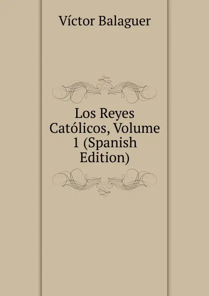 Обложка книги Los Reyes Catolicos, Volume 1 (Spanish Edition), Victor Balaguer